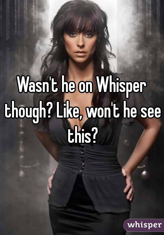 Wasn't he on Whisper though? Like, won't he see this?