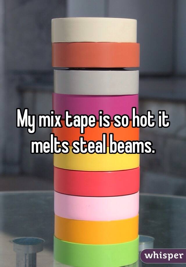 My mix tape is so hot it melts steal beams. 