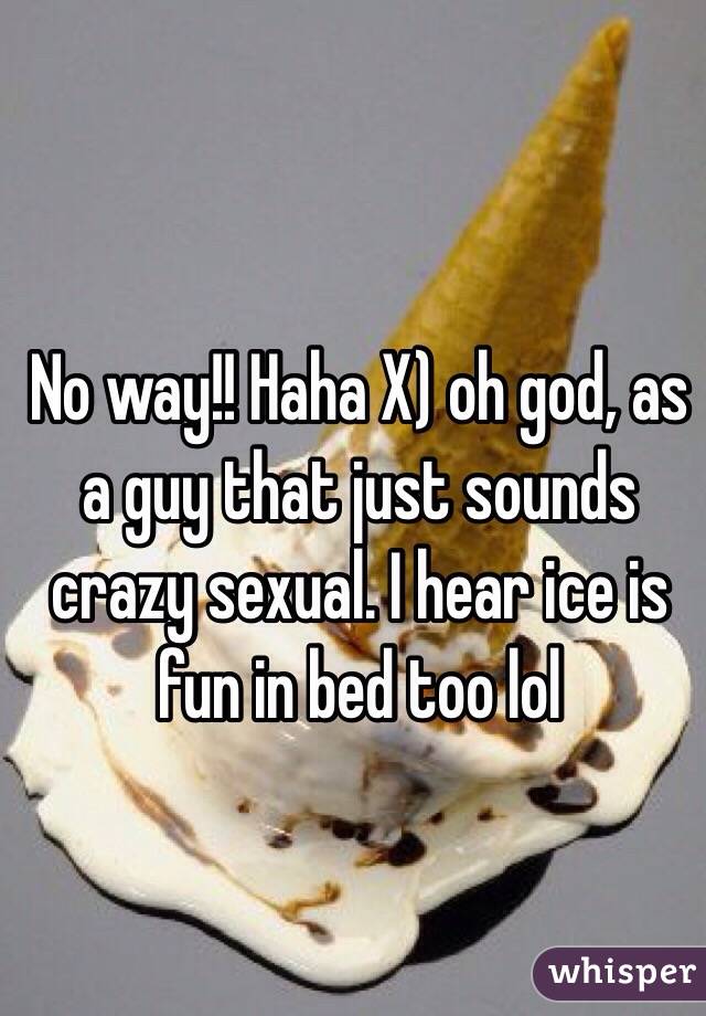 No way!! Haha X) oh god, as a guy that just sounds crazy sexual. I hear ice is fun in bed too lol