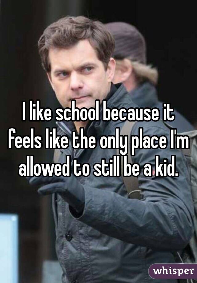 I like school because it feels like the only place I'm allowed to still be a kid.