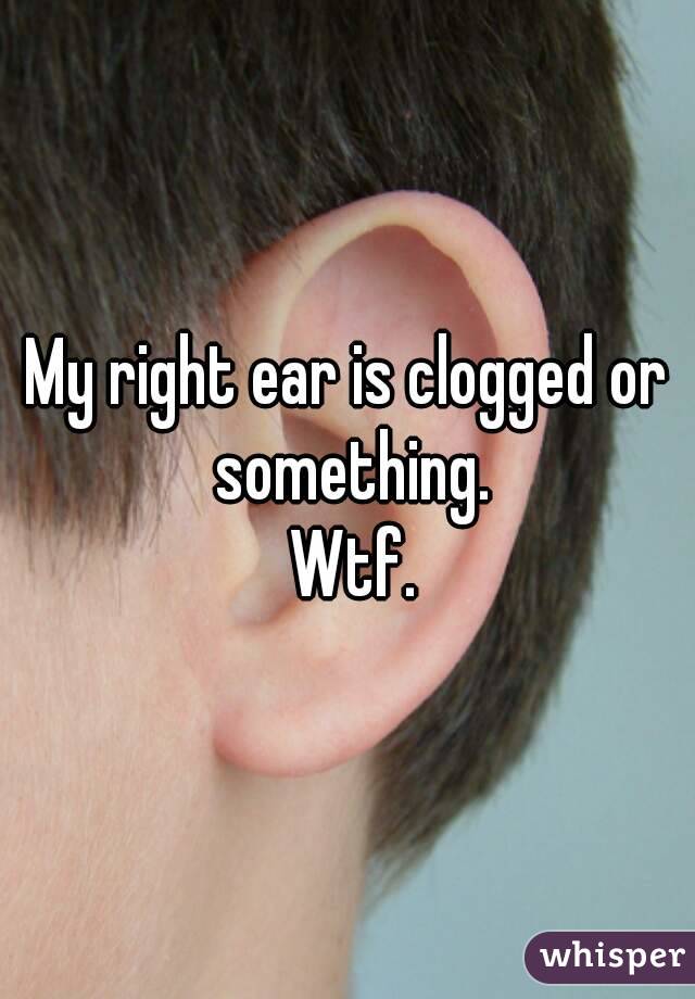 My right ear is clogged or something.
 Wtf.