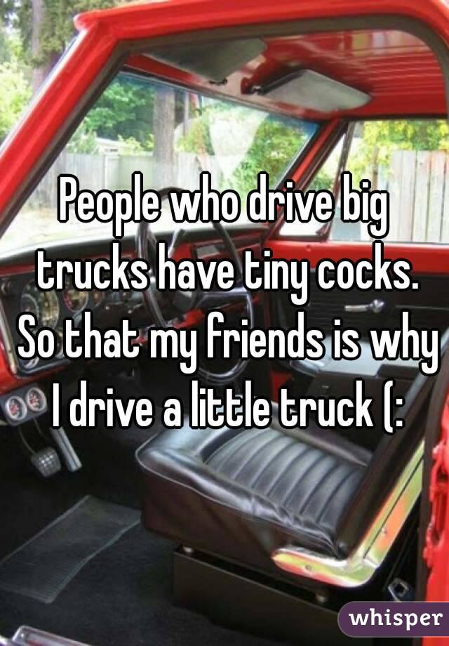 People who drive big trucks have tiny cocks. So that my friends is why I drive a little truck (: