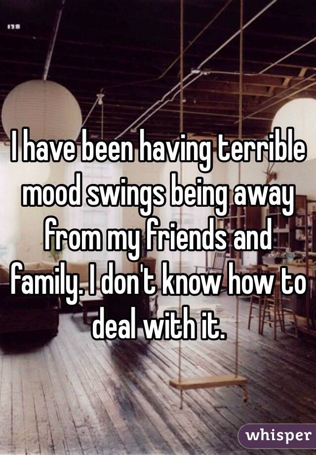 I have been having terrible mood swings being away from my friends and family. I don't know how to deal with it.