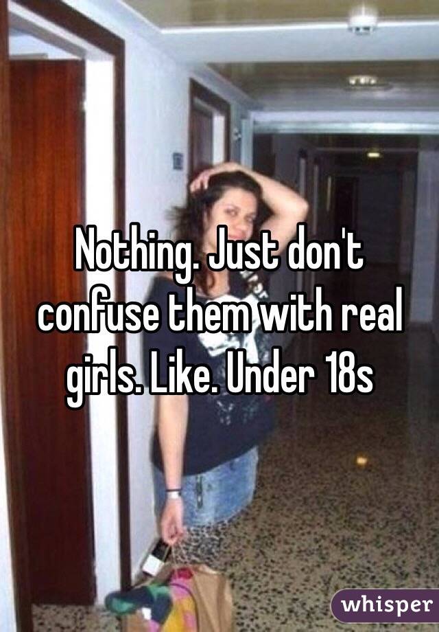 Nothing. Just don't confuse them with real girls. Like. Under 18s