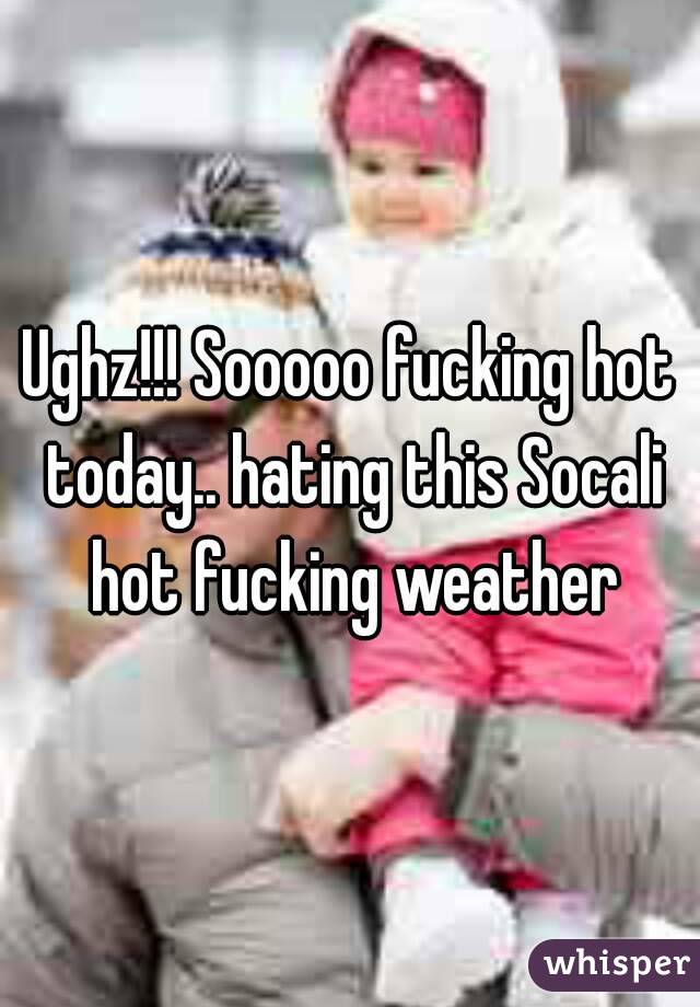 Ughz!!! Sooooo fucking hot today.. hating this Socali hot fucking weather