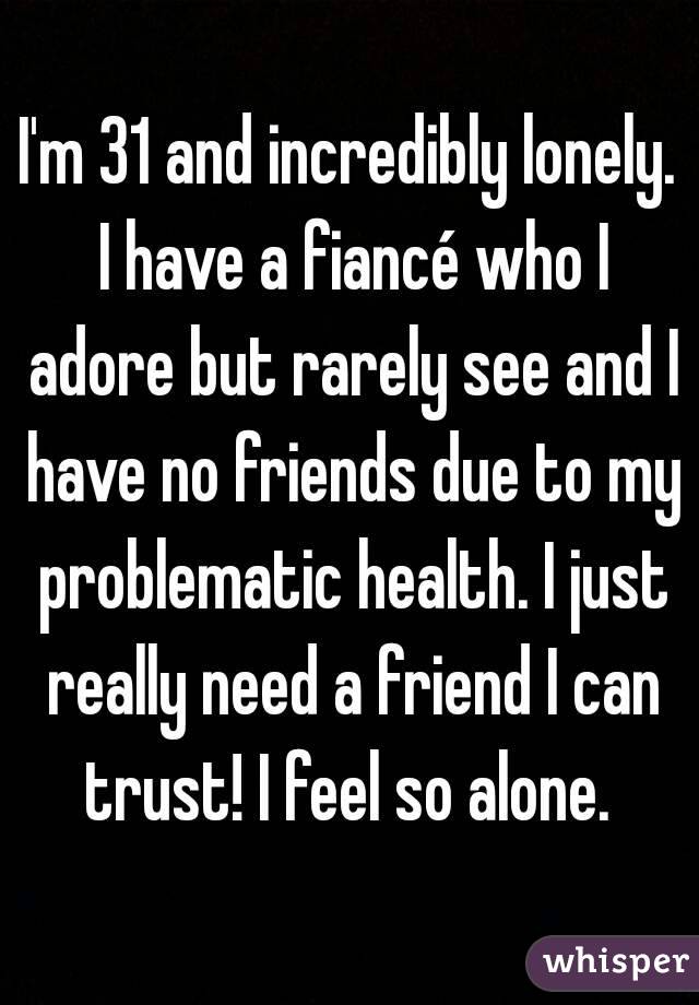 I'm 31 and incredibly lonely. I have a fiancé who I adore but rarely see and I have no friends due to my problematic health. I just really need a friend I can trust! I feel so alone. 