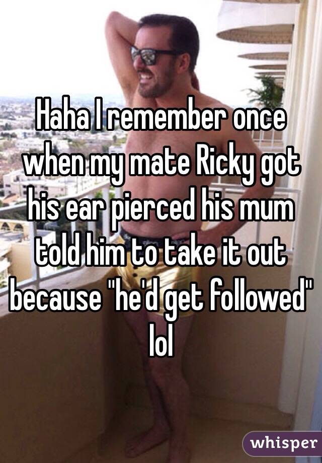 Haha I remember once when my mate Ricky got his ear pierced his mum told him to take it out because "he'd get followed" lol 