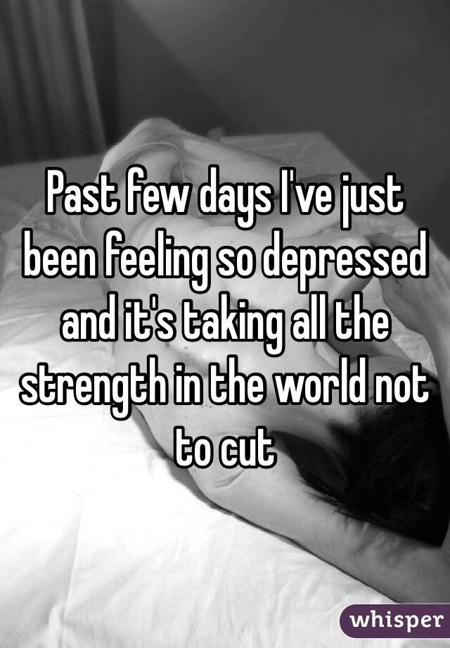 Past few days I've just been feeling so depressed and it's taking all the strength in the world not to cut 