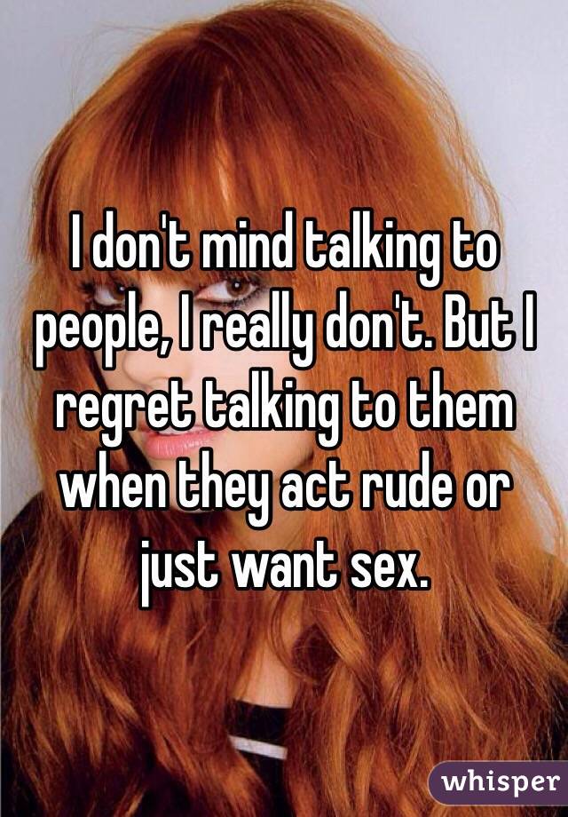 I don't mind talking to people, I really don't. But I regret talking to them when they act rude or just want sex. 