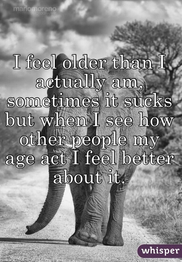 I feel older than I actually am, sometimes it sucks but when I see how other people my age act I feel better about it. 