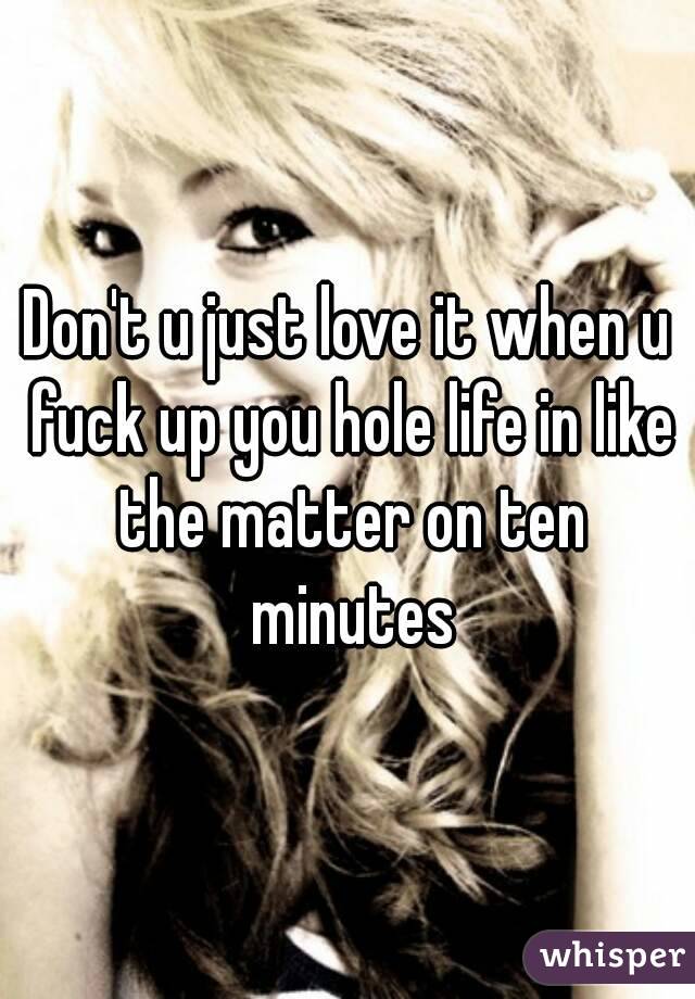 Don't u just love it when u fuck up you hole life in like the matter on ten minutes