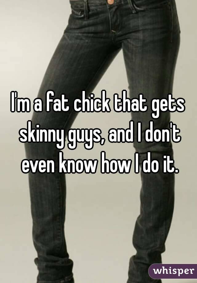 I'm a fat chick that gets skinny guys, and I don't even know how I do it.