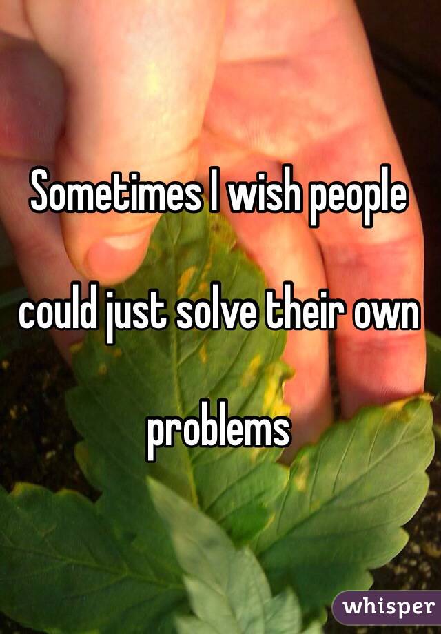 Sometimes I wish people 

could just solve their own 

problems 