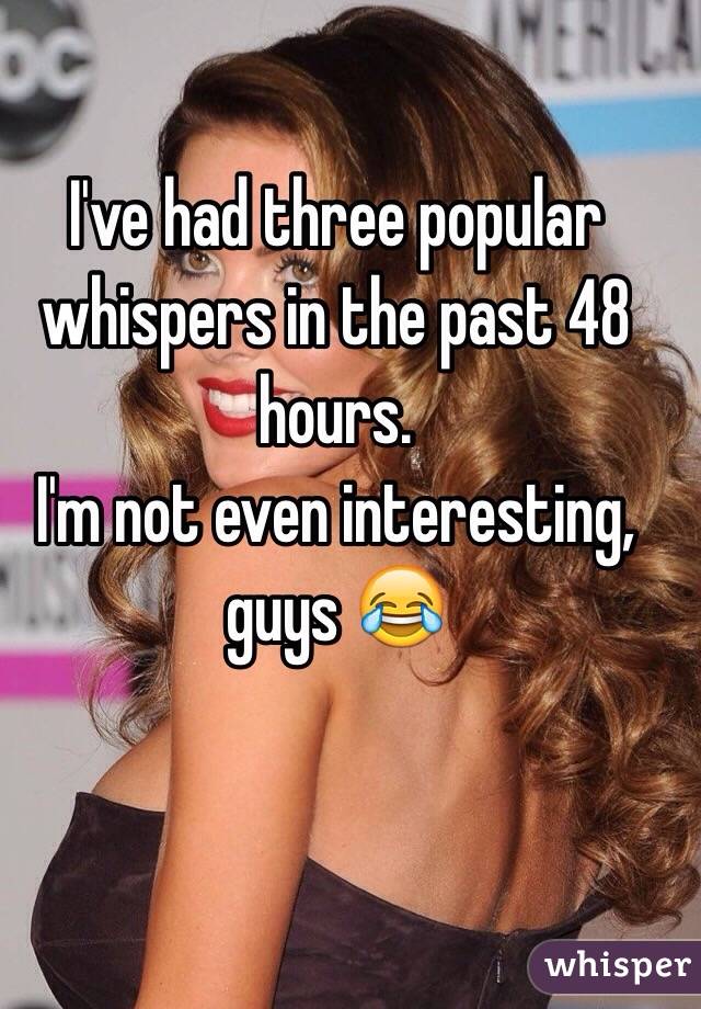 I've had three popular whispers in the past 48 hours. 
I'm not even interesting, guys 😂