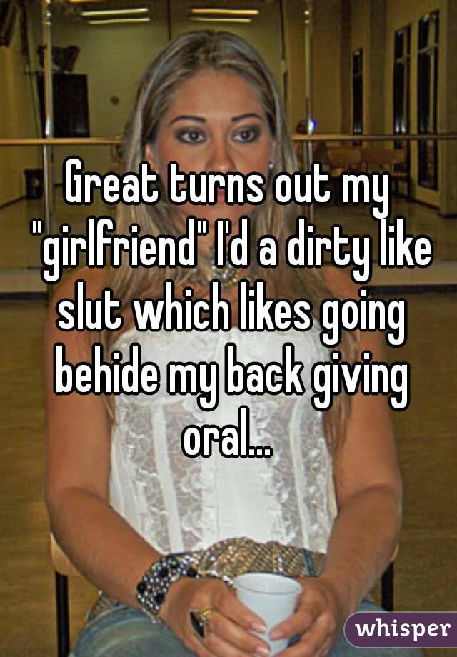 Great turns out my "girlfriend" I'd a dirty like slut which likes going behide my back giving oral... 