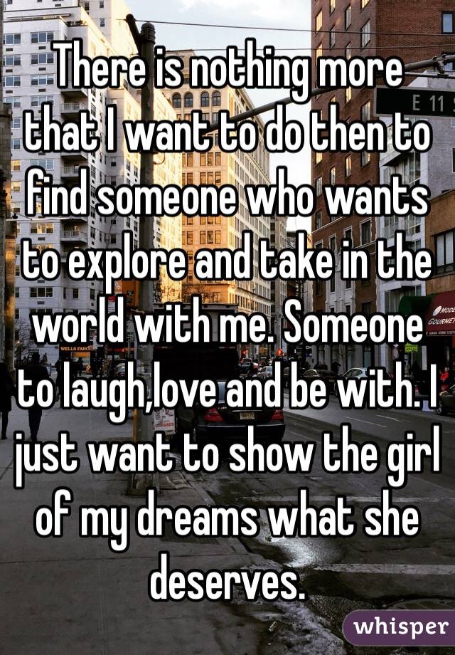 There is nothing more that I want to do then to find someone who wants to explore and take in the world with me. Someone to laugh,love and be with. I just want to show the girl of my dreams what she deserves. 