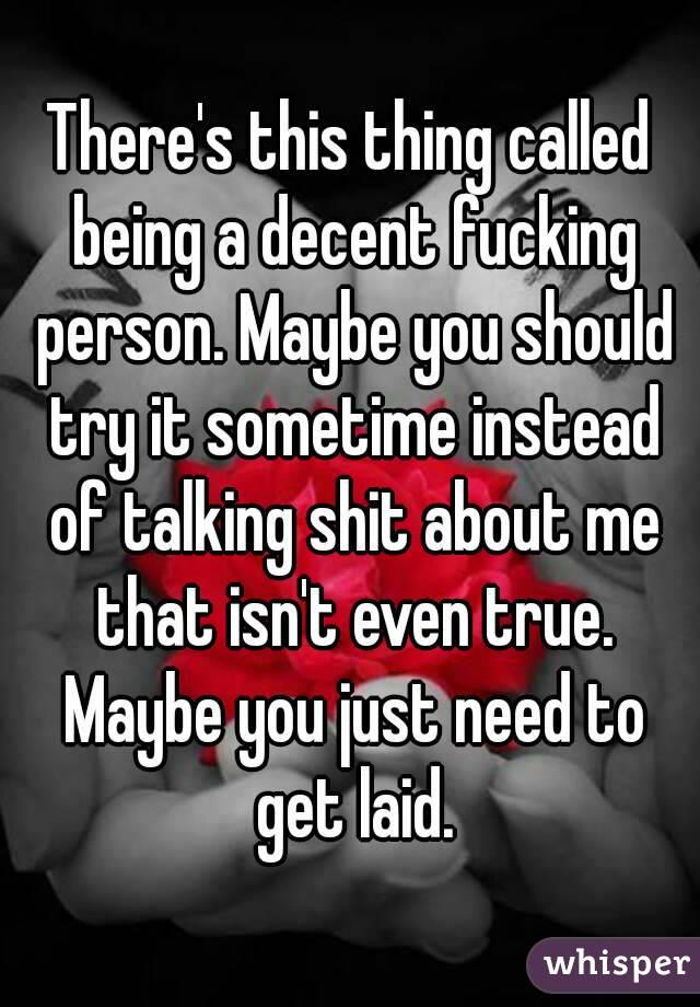 There's this thing called being a decent fucking person. Maybe you should try it sometime instead of talking shit about me that isn't even true. Maybe you just need to get laid.