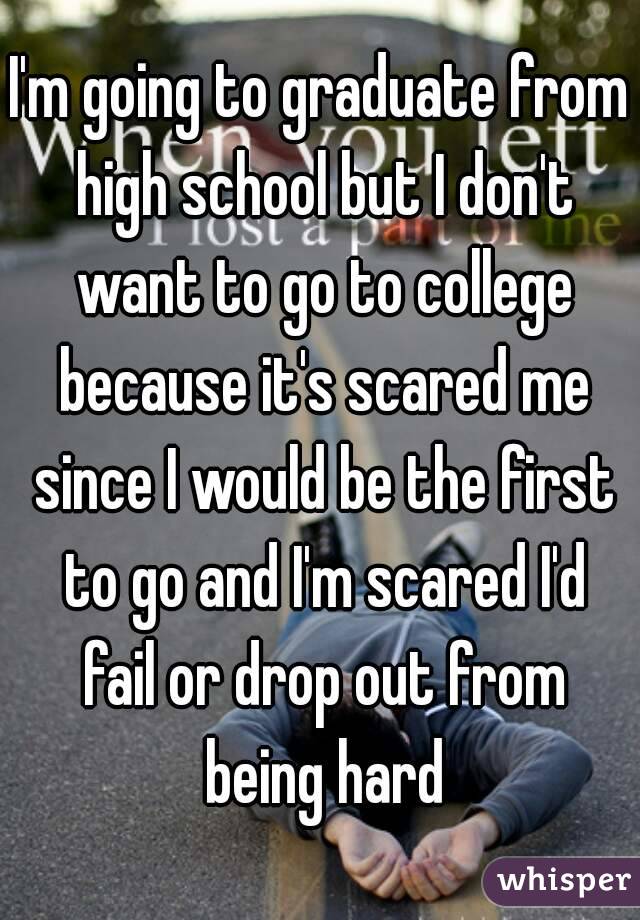 I'm going to graduate from high school but I don't want to go to college because it's scared me since I would be the first to go and I'm scared I'd fail or drop out from being hard