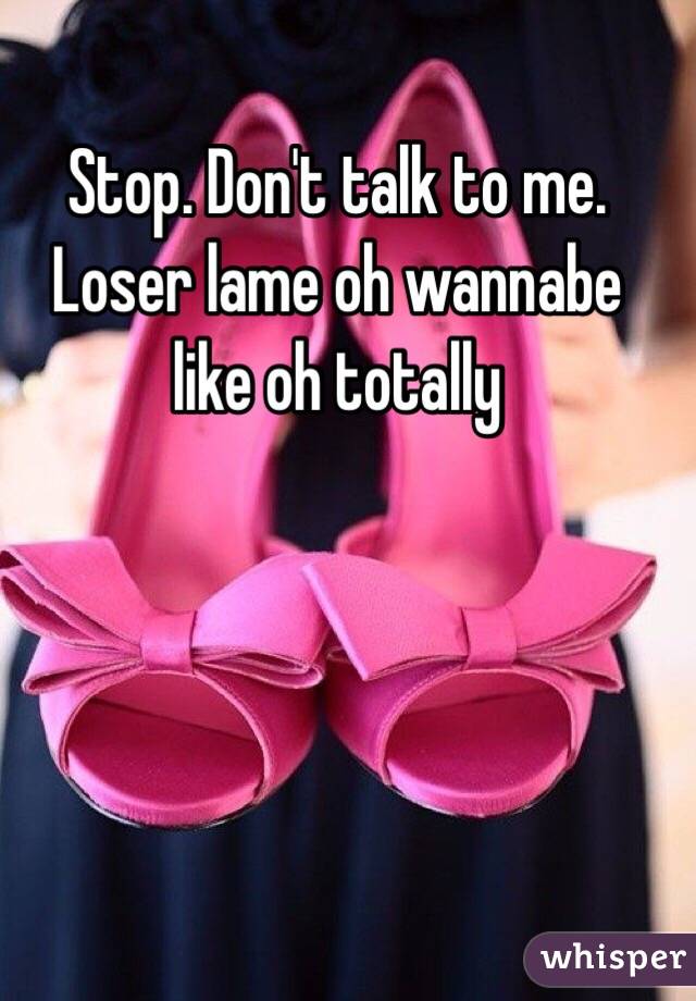 Stop. Don't talk to me. Loser lame oh wannabe like oh totally