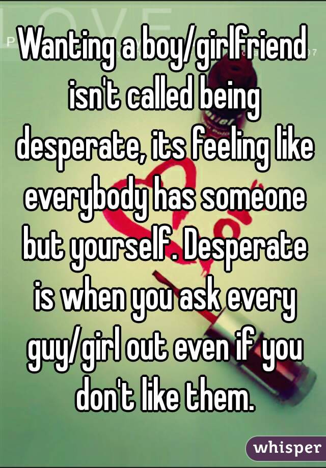 Wanting a boy/girlfriend isn't called being desperate, its feeling like everybody has someone but yourself. Desperate is when you ask every guy/girl out even if you don't like them.