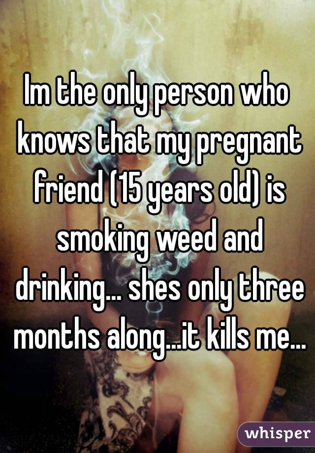 Im the only person who knows that my pregnant friend (15 years old) is smoking weed and drinking... shes only three months along...it kills me...