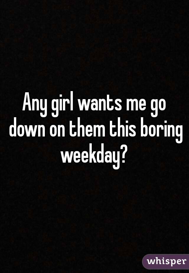 Any girl wants me go down on them this boring weekday? 