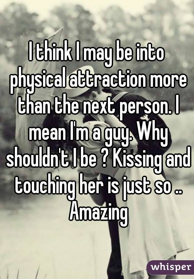 I think I may be into physical attraction more than the next person. I mean I'm a guy. Why shouldn't I be ? Kissing and touching her is just so .. Amazing