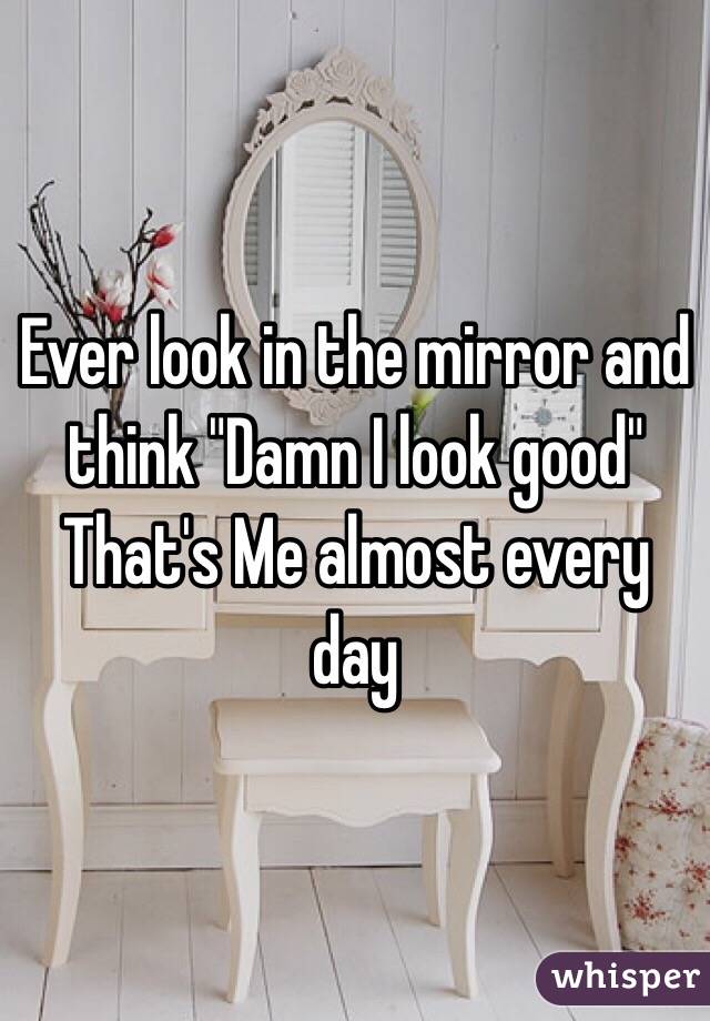 Ever look in the mirror and think "Damn I look good"
That's Me almost every day