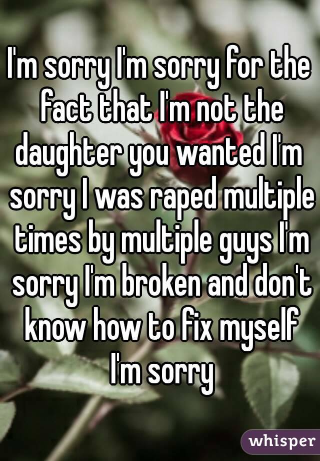 I'm sorry I'm sorry for the fact that I'm not the daughter you wanted I'm  sorry I was raped multiple times by multiple guys I'm sorry I'm broken and don't know how to fix myself I'm sorry