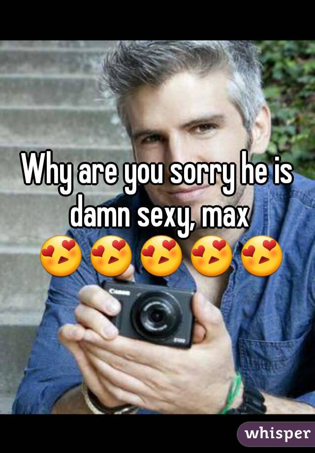 Why are you sorry he is damn sexy, max 😍😍😍😍😍