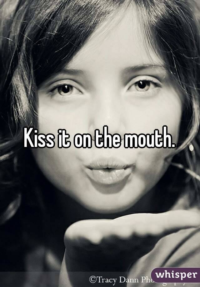 Kiss it on the mouth.