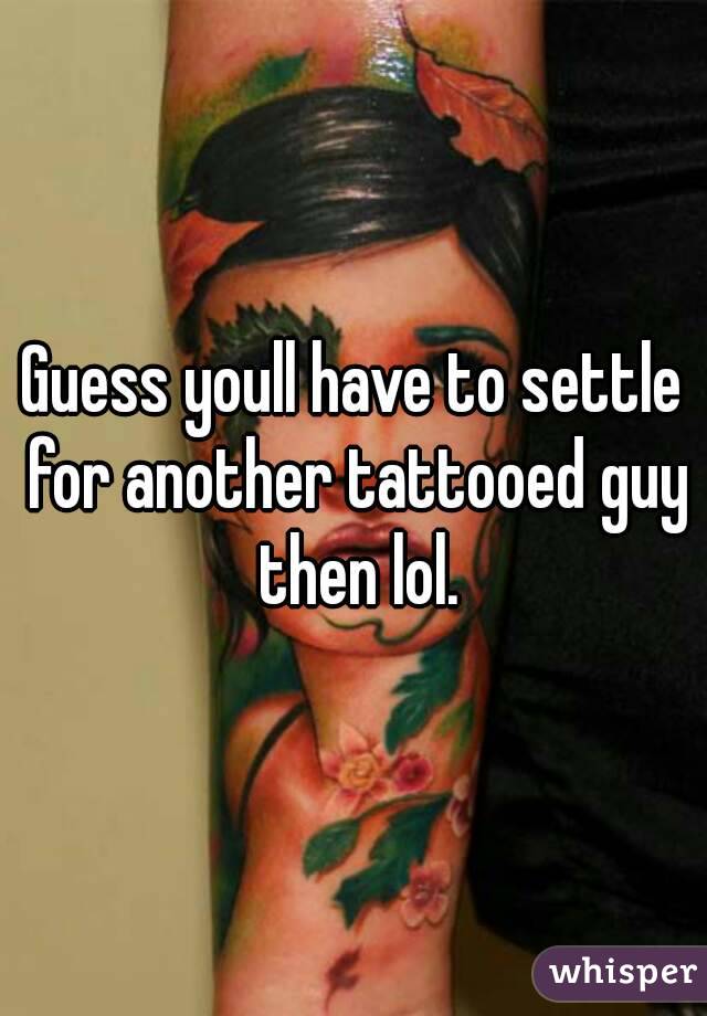 Guess youll have to settle for another tattooed guy then lol.