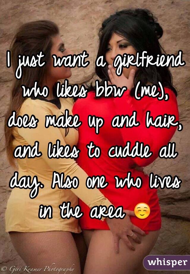 I just want a girlfriend who likes bbw (me), does make up and hair, and likes to cuddle all day. Also one who lives in the area ☺️