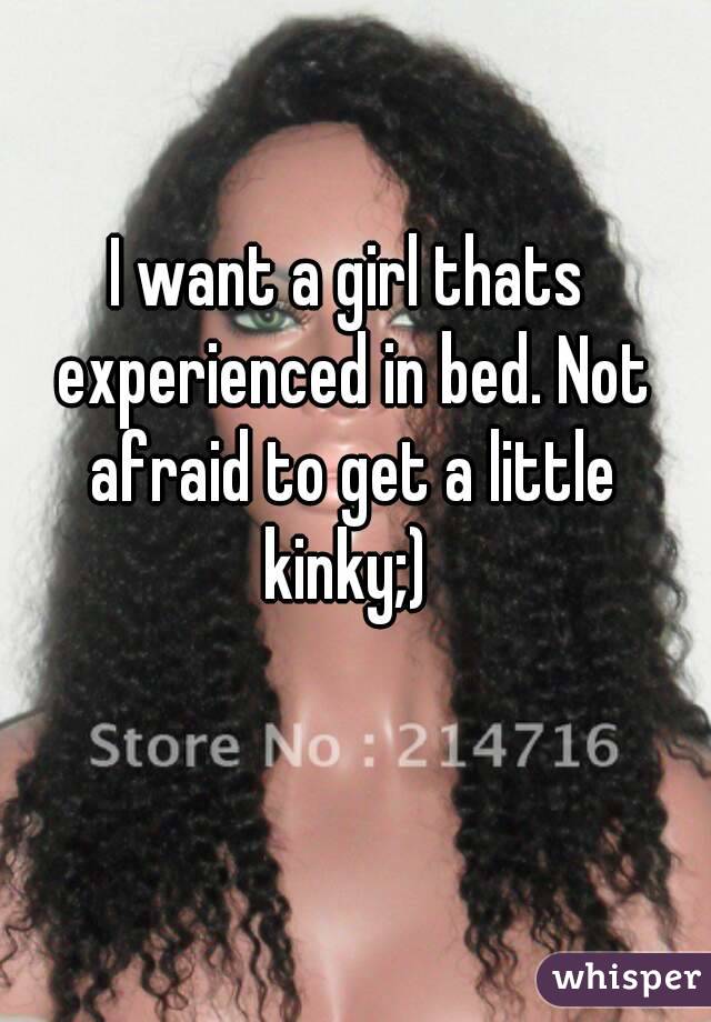 I want a girl thats experienced in bed. Not afraid to get a little kinky;) 