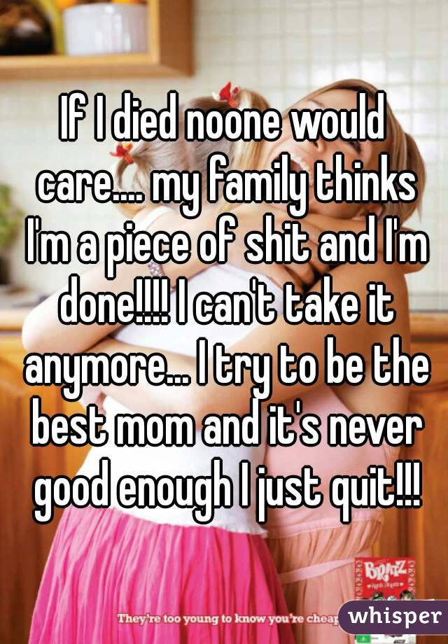 If I died noone would care.... my family thinks I'm a piece of shit and I'm done!!!! I can't take it anymore... I try to be the best mom and it's never good enough I just quit!!!