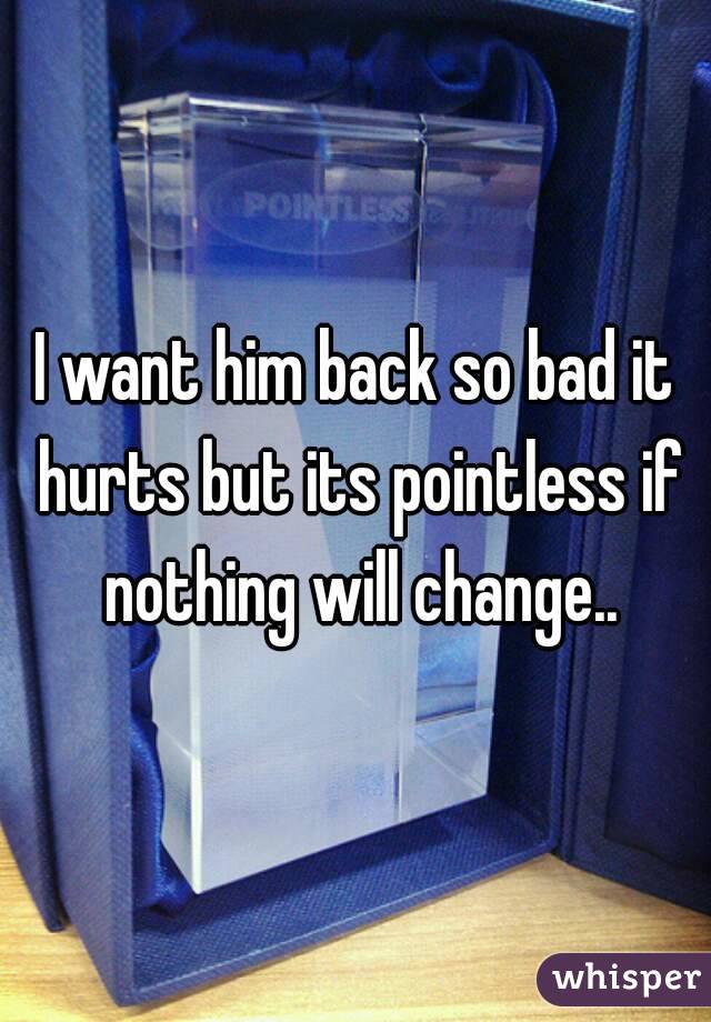 I want him back so bad it hurts but its pointless if nothing will change..