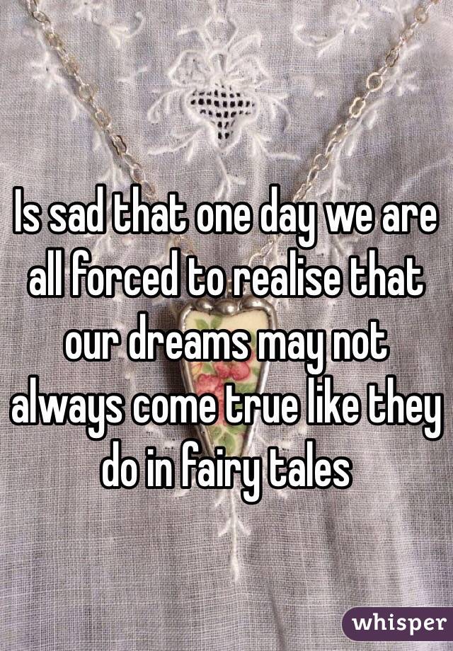 Is sad that one day we are all forced to realise that our dreams may not always come true like they do in fairy tales 