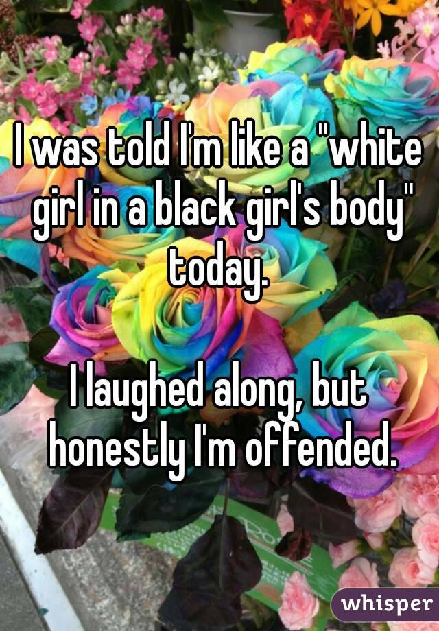 I was told I'm like a "white girl in a black girl's body" today. 

I laughed along, but honestly I'm offended.