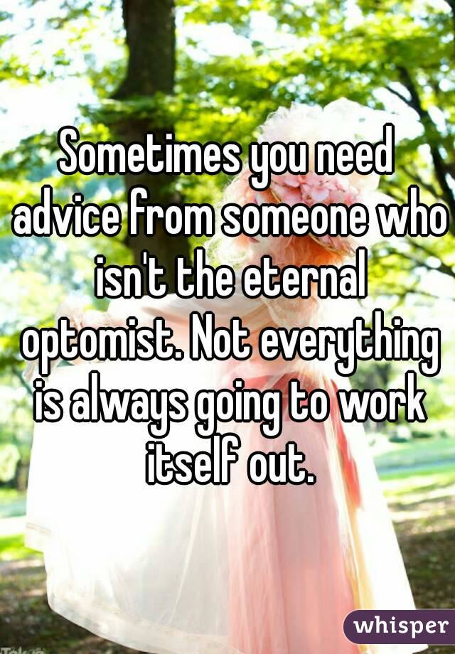 Sometimes you need advice from someone who isn't the eternal optomist. Not everything is always going to work itself out.