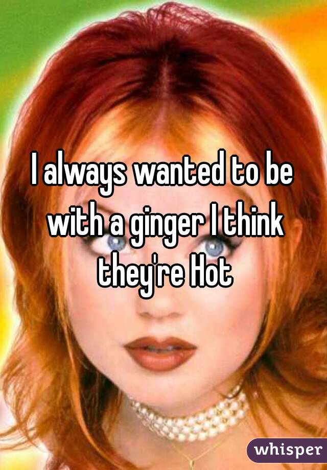 I always wanted to be with a ginger I think they're Hot