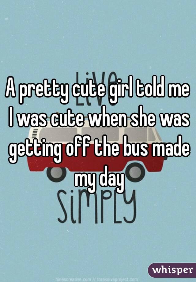 A pretty cute girl told me I was cute when she was getting off the bus made my day