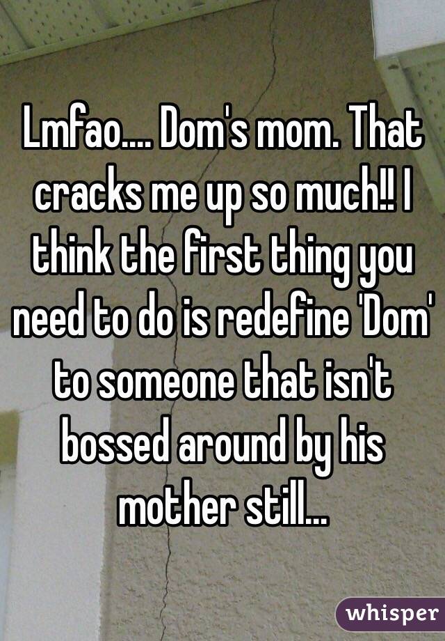 Lmfao.... Dom's mom. That cracks me up so much!! I think the first thing you need to do is redefine 'Dom' to someone that isn't bossed around by his mother still...