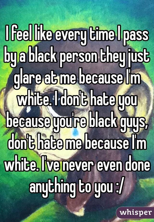 I feel like every time I pass by a black person they just glare at me because I'm white. I don't hate you because you're black guys, don't hate me because I'm white. I've never even done anything to you :/