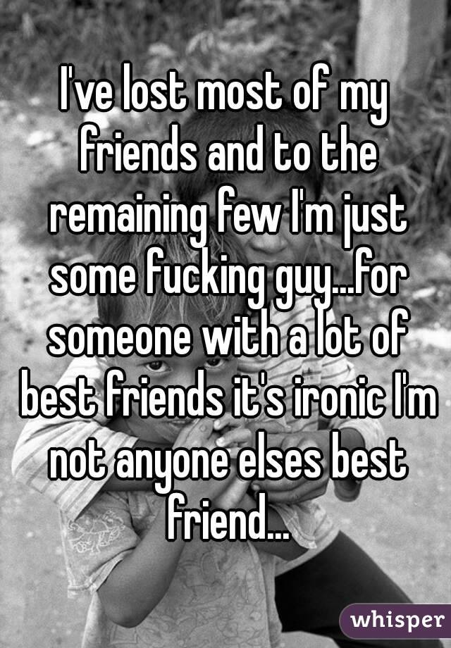 I've lost most of my friends and to the remaining few I'm just some fucking guy...for someone with a lot of best friends it's ironic I'm not anyone elses best friend...