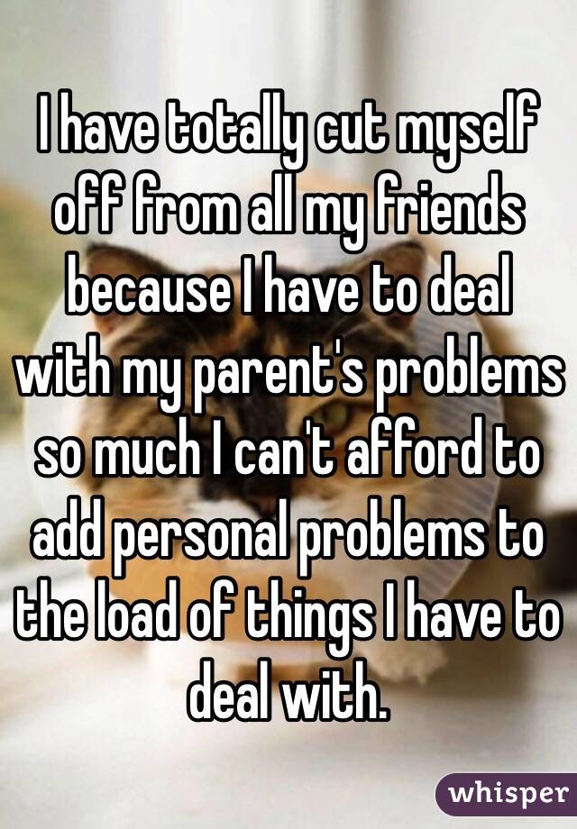 I have totally cut myself off from all my friends because I have to deal with my parent's problems so much I can't afford to add personal problems to the load of things I have to deal with.
