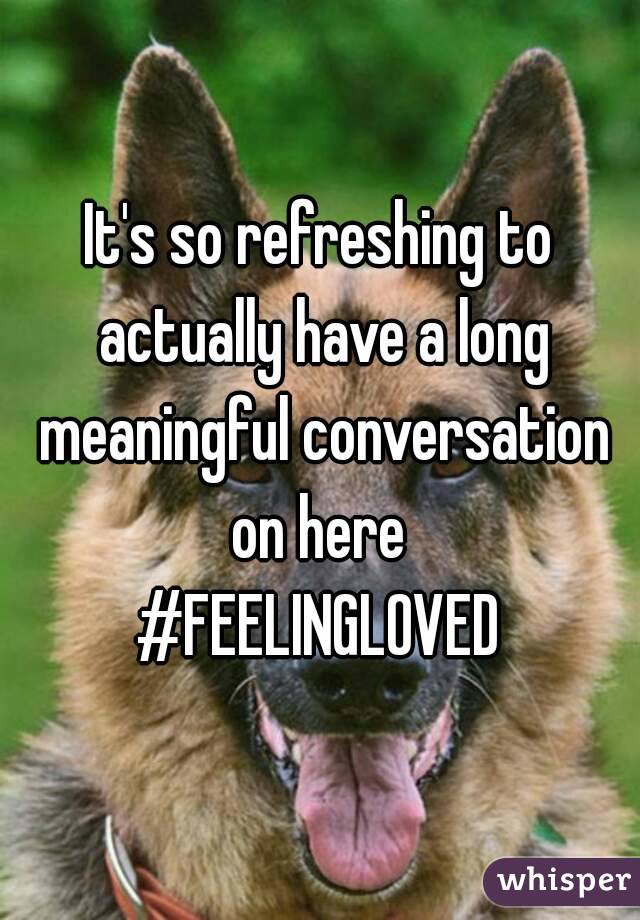 It's so refreshing to actually have a long meaningful conversation on here 
#FEELINGLOVED