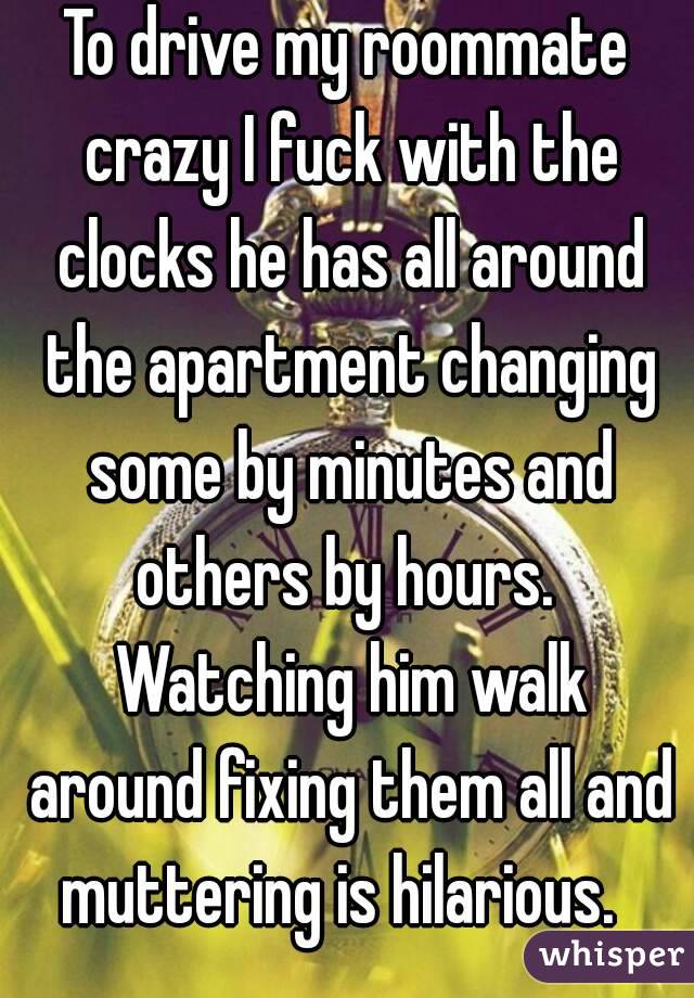 To drive my roommate crazy I fuck with the clocks he has all around the apartment changing some by minutes and others by hours.  Watching him walk around fixing them all and muttering is hilarious.  