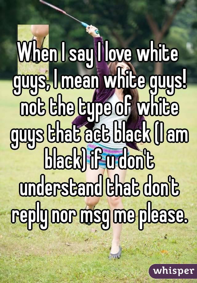 When I say I love white guys, I mean white guys! not the type of white guys that act black (I am black) if u don't understand that don't reply nor msg me please.