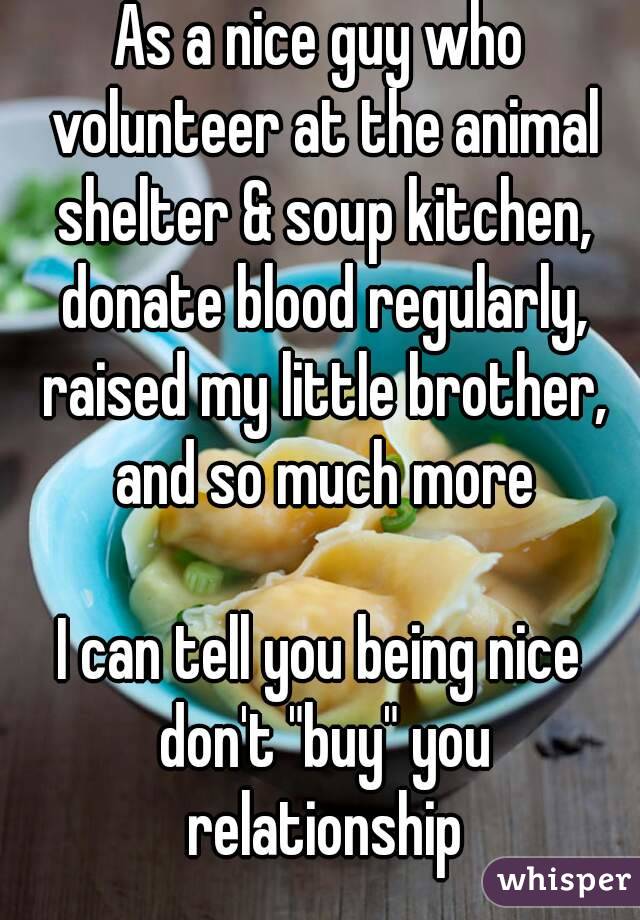As a nice guy who volunteer at the animal shelter & soup kitchen, donate blood regularly, raised my little brother, and so much more

I can tell you being nice don't "buy" you relationship