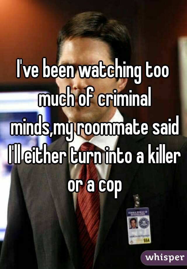 I've been watching too much of criminal minds,my roommate said I'll either turn into a killer or a cop